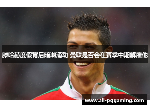 滕哈赫度假背后暗潮涌动 曼联是否会在赛季中期解雇他