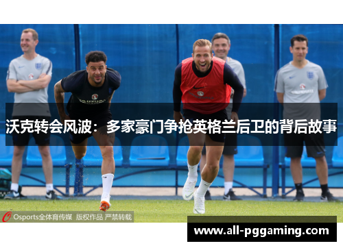 沃克转会风波：多家豪门争抢英格兰后卫的背后故事