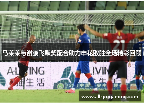 马莱莱与谢鹏飞默契配合助力申花取胜全场精彩回顾