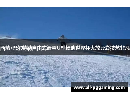 西蒙·巴尔特勒自由式滑雪U型场地世界杯大放异彩技艺非凡 西蒙·巴尔特勒自由式滑雪U型场地世界杯大放异彩技艺非凡