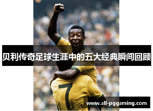 贝利传奇足球生涯中的五大经典瞬间回顾 贝利传奇足球生涯中的五大经典瞬间回顾