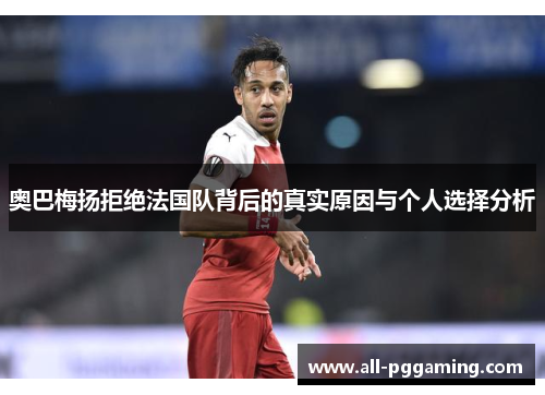 奥巴梅扬拒绝法国队背后的真实原因与个人选择分析 奥巴梅扬拒绝法国队背后的真实原因与个人选择分析