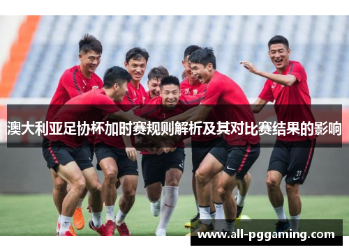 澳大利亚足协杯加时赛规则解析及其对比赛结果的影响 澳大利亚足协杯加时赛规则解析及其对比赛结果的影响
