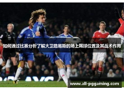 如何通过比赛分析了解大卫路易斯的场上踢球位置及其战术作用 如何通过比赛分析了解大卫路易斯的场上踢球位置及其战术作用