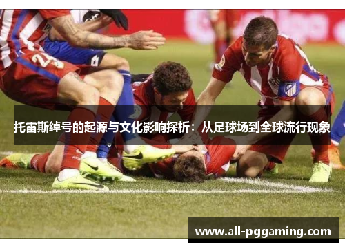 托雷斯绰号的起源与文化影响探析:从足球场到全球流行现象 托雷斯绰号的起源与文化影响探析:从足球场到全球流行现象