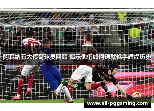 阿森纳五大传奇球员回顾 揭示他们如何铸就枪手辉煌历史