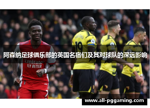 阿森纳足球俱乐部的英国名宿们及其对球队的深远影响