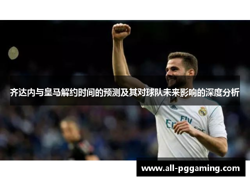 齐达内与皇马解约时间的预测及其对球队未来影响的深度分析 齐达内与皇马解约时间的预测及其对球队未来影响的深度分析