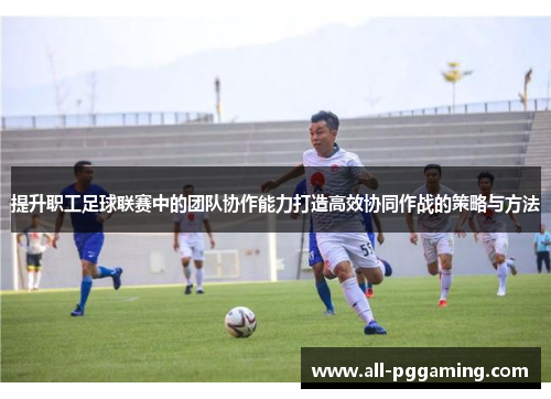 提升职工足球联赛中的团队协作能力打造高效协同作战的策略与方法