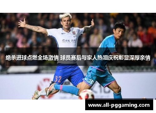 绝杀进球点燃全场激情 球员赛后与家人热泪庆祝彰显深厚亲情