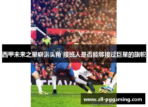 西甲未来之星崭露头角 接班人是否能够接过巨星的旗帜